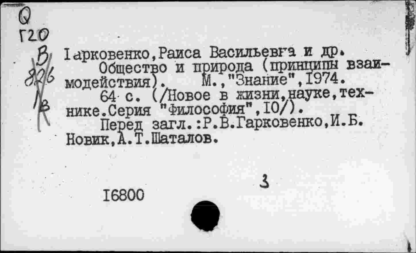 ﻿Г2.С2
Харковенко,Раиса Васильевна и др*
О Общество и природа (принципы взаи модействия).	м* > ’’Знание”, 1974.
К 64 с. (/Новое в жизни,науке,тех-
& нике.Серия "Философия”,10/).
Перед загл.:Р.В.Гарковенко,И.Б.
Новик,А.Т.Шаталов.
16800